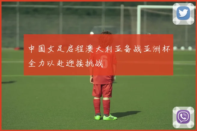 中国女足启程澳大利亚备战亚洲杯全力以赴迎接挑战