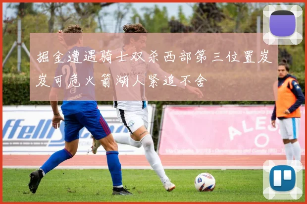 掘金遭遇骑士双杀西部第三位置岌岌可危火箭湖人紧追不舍