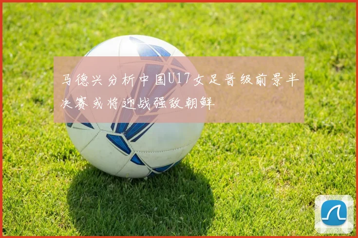 马德兴分析中国U17女足晋级前景半决赛或将迎战强敌朝鲜